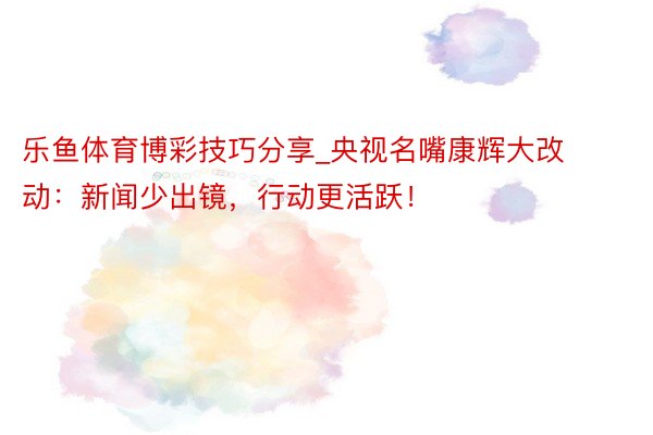 乐鱼体育博彩技巧分享_央视名嘴康辉大改动：新闻少出镜，行动更活跃！