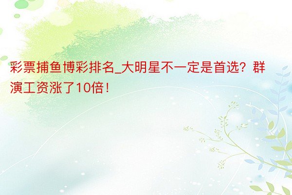 彩票捕鱼博彩排名_大明星不一定是首选？群演工资涨了10倍！
