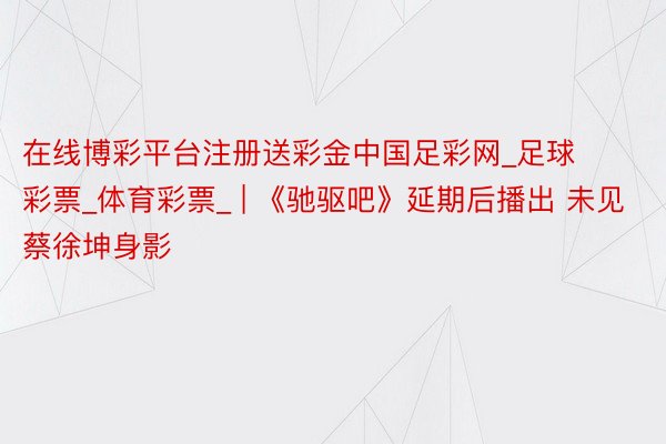 在线博彩平台注册送彩金中国足彩网_足球彩票_体育彩票_ | 《驰驱吧》延期后播出 未见蔡徐坤身影
