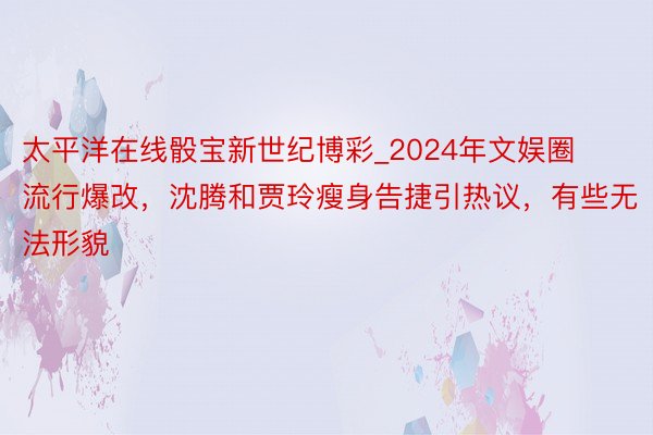 太平洋在线骰宝新世纪博彩_2024年文娱圈流行爆改，沈腾和贾玲瘦身告捷引热议，有些无法形貌