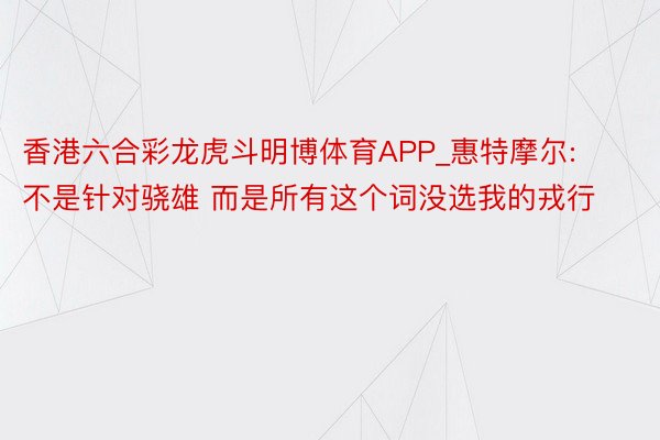 香港六合彩龙虎斗明博体育APP_惠特摩尔:不是针对骁雄 而是所有这个词没选我的戎行