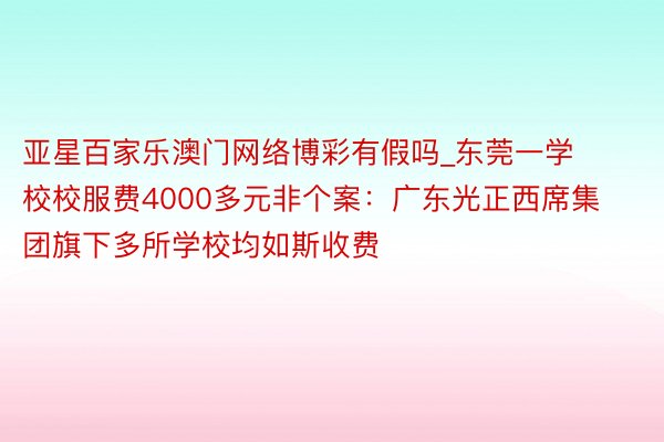 亚星百家乐澳门网络博彩有假吗_东莞一学校校服费4000多元非个案：广东光正西席集团旗下多所学校均如斯收费