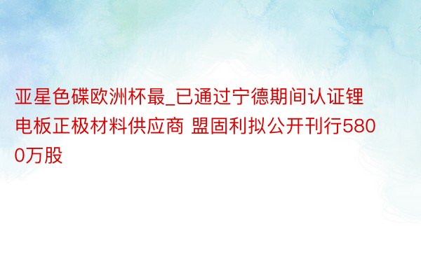 亚星色碟欧洲杯最_已通过宁德期间认证锂电板正极材料供应商 盟固利拟公开刊行5800万股