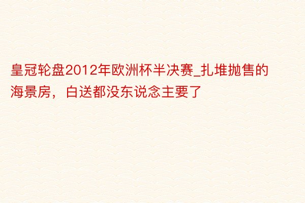 皇冠轮盘2012年欧洲杯半决赛_扎堆抛售的海景房，白送都没东说念主要了