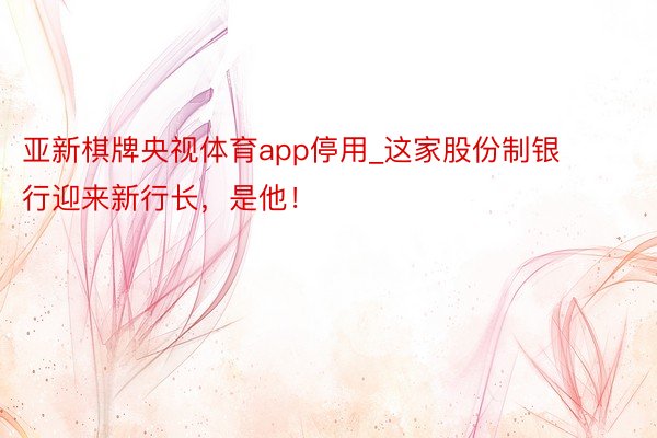 亚新棋牌央视体育app停用_这家股份制银行迎来新行长，是他！