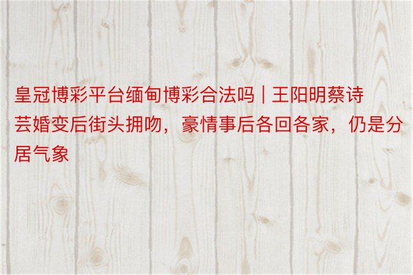 皇冠博彩平台缅甸博彩合法吗 | 王阳明蔡诗芸婚变后街头拥吻，豪情事后各回各家，仍是分居气象
