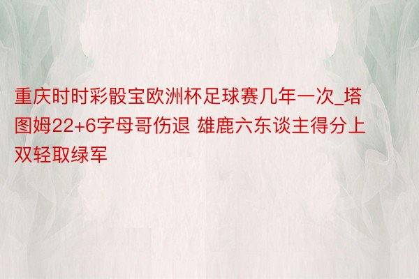 重庆时时彩骰宝欧洲杯足球赛几年一次_塔图姆22+6字母哥伤退 雄鹿六东谈主得分上双轻取绿军