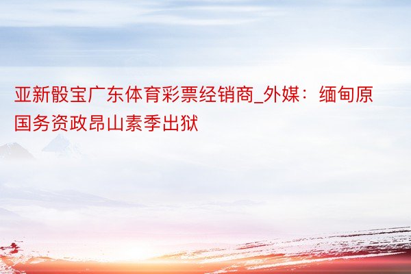 亚新骰宝广东体育彩票经销商_外媒：缅甸原国务资政昂山素季出狱