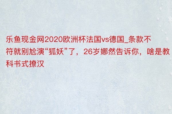 乐鱼现金网2020欧洲杯法国vs德国_条款不符就别尬演“狐妖”了，26岁娜然告诉你，啥是教科书式撩汉