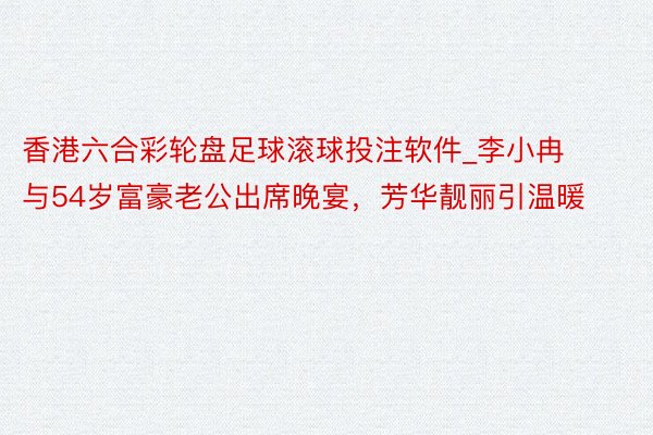 香港六合彩轮盘足球滚球投注软件_李小冉与54岁富豪老公出席晚宴，芳华靓丽引温暖