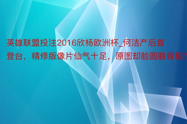 英雄联盟投注2016欣杨欧洲杯_何洁产后首登台，精修版像片仙气十足，原图却脸圆胳背粗？