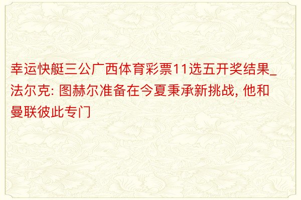 幸运快艇三公广西体育彩票11选五开奖结果_法尔克: 图赫尔准备在今夏秉承新挑战, 他和曼联彼此专门