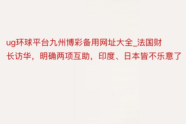 ug环球平台九州博彩备用网址大全_法国财长访华，明确两项互助，印度、日本皆不乐意了