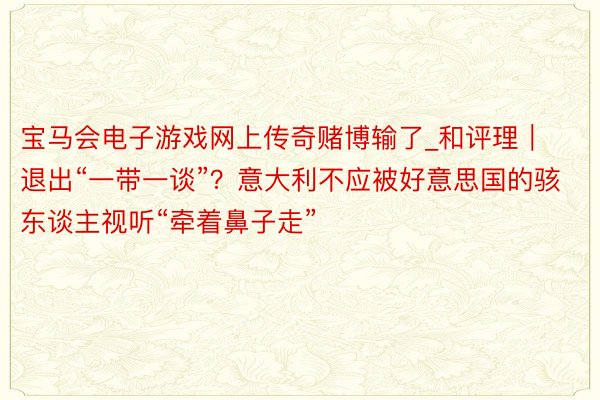 宝马会电子游戏网上传奇赌博输了_和评理｜退出“一带一谈”？意大利不应被好意思国的骇东谈主视听“牵着鼻子走”