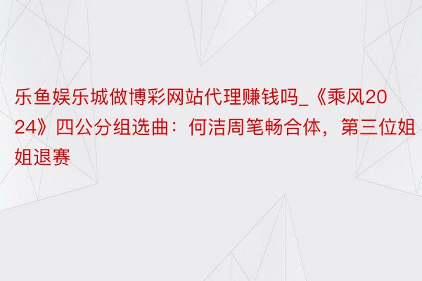 乐鱼娱乐城做博彩网站代理赚钱吗_《乘风2024》四公分组选曲：何洁周笔畅合体，第三位姐姐退赛
