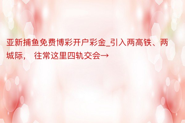 亚新捕鱼免费博彩开户彩金_引入两高铁、两城际， 往常这里四轨交会→