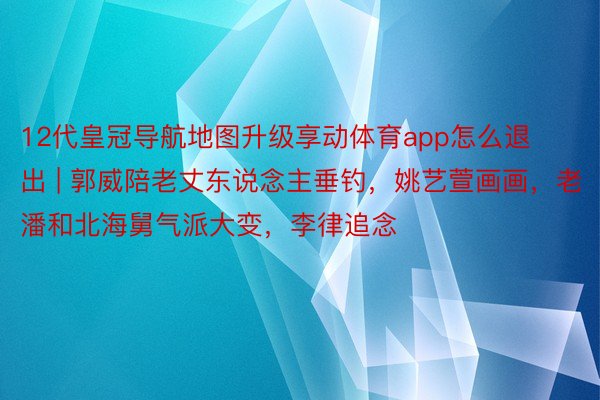 12代皇冠导航地图升级享动体育app怎么退出 | 郭威陪老丈东说念主垂钓，姚艺萱画画，老潘和北海舅气派大变，李律追念