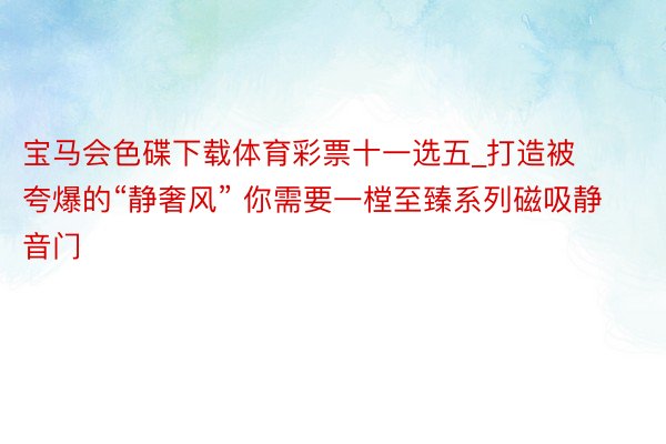 宝马会色碟下载体育彩票十一选五_打造被夸爆的“静奢风” 你需要一樘至臻系列磁吸静音门