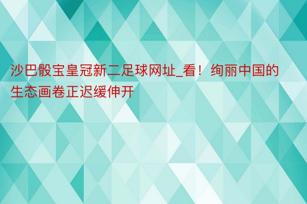 沙巴骰宝皇冠新二足球网址_看！绚丽中国的生态画卷正迟缓伸开