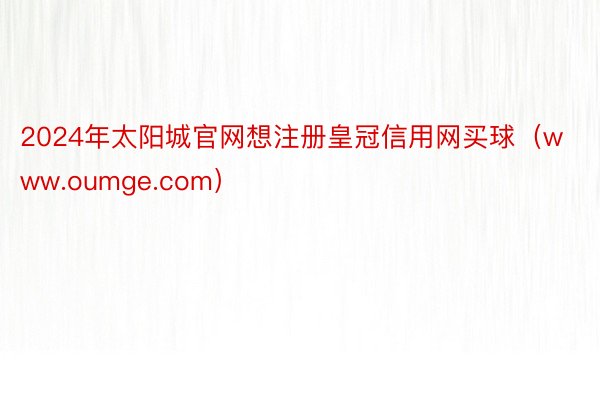 2024年太阳城官网想注册皇冠信用网买球（www.oumge.com）