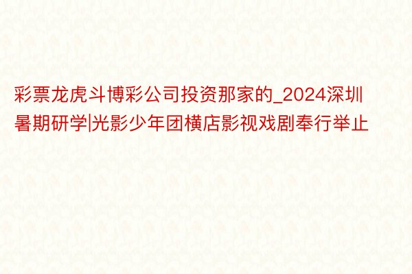 彩票龙虎斗博彩公司投资那家的_2024深圳暑期研学|光影少年团横店影视戏剧奉行举止