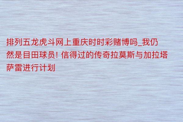 排列五龙虎斗网上重庆时时彩赌博吗_我仍然是目田球员! 信得过的传奇拉莫斯与加拉塔萨雷进行计划