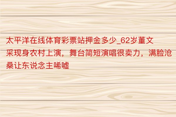 太平洋在线体育彩票站押金多少_62岁董文采现身农村上演，舞台简短演唱很卖力，满脸沧桑让东说念主唏嘘