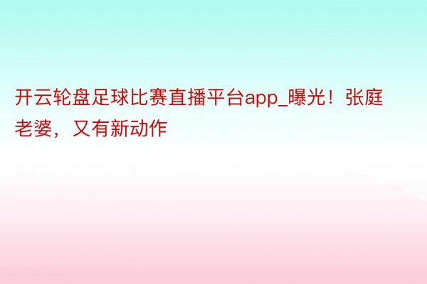 开云轮盘足球比赛直播平台app_曝光！张庭老婆，又有新动作