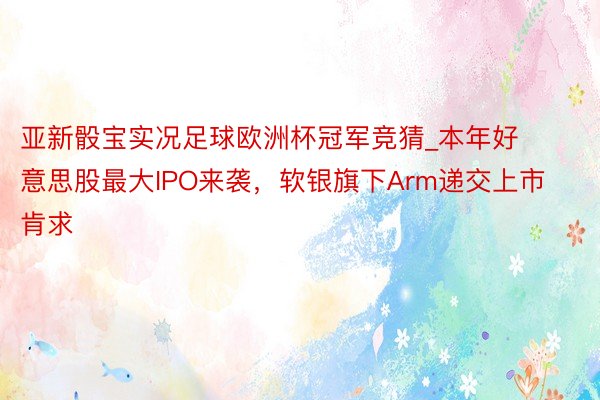 亚新骰宝实况足球欧洲杯冠军竞猜_本年好意思股最大IPO来袭，软银旗下Arm递交上市肯求