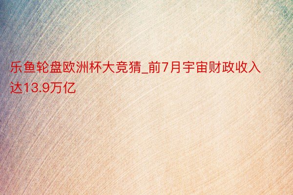 乐鱼轮盘欧洲杯大竞猜_前7月宇宙财政收入达13.9万亿