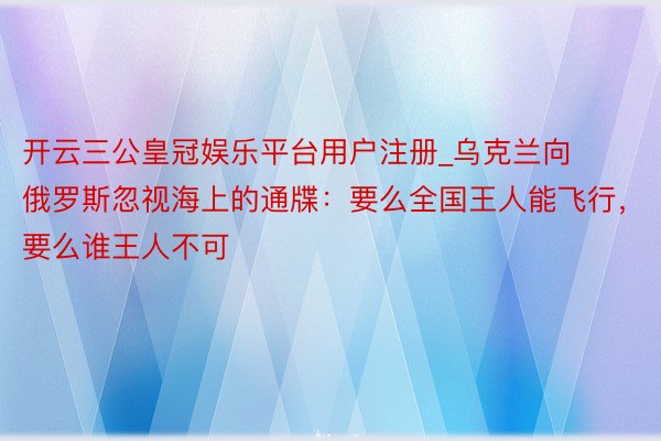 开云三公皇冠娱乐平台用户注册_乌克兰向俄罗斯忽视海上的通牒：要么全国王人能飞行，要么谁王人不可