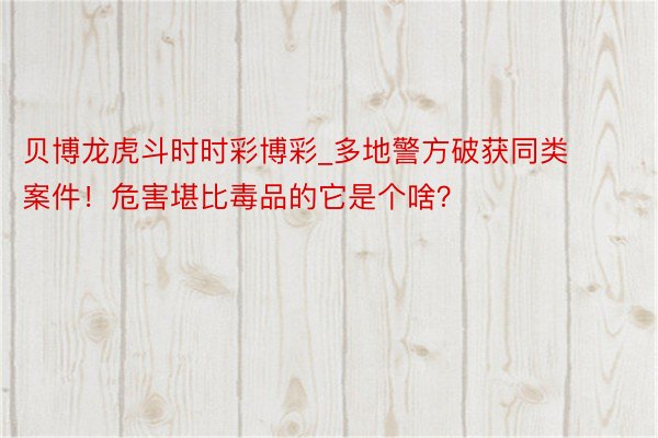 贝博龙虎斗时时彩博彩_多地警方破获同类案件！危害堪比毒品的它是个啥？