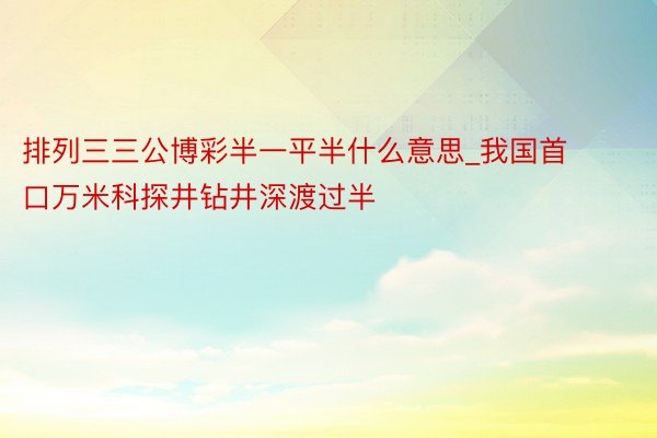 排列三三公博彩半一平半什么意思_我国首口万米科探井钻井深渡过半