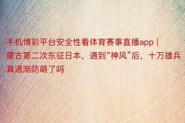 手机博彩平台安全性看体育赛事直播app | 蒙古第二次东征日本，遇到“神风”后，十万雄兵真遏渐防萌了吗