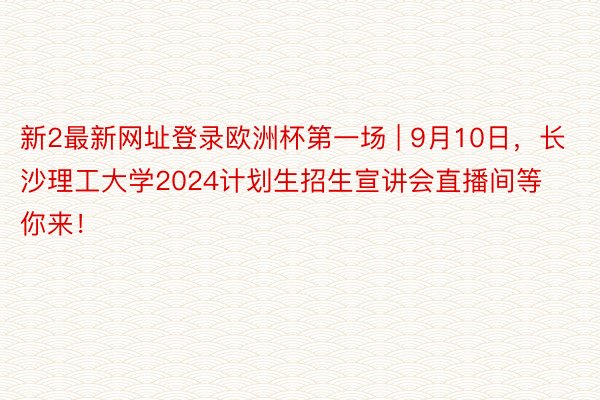 新2最新网址登录欧洲杯第一场 | 9月10日，长沙理工大学2024计划生招生宣讲会直播间等你来！