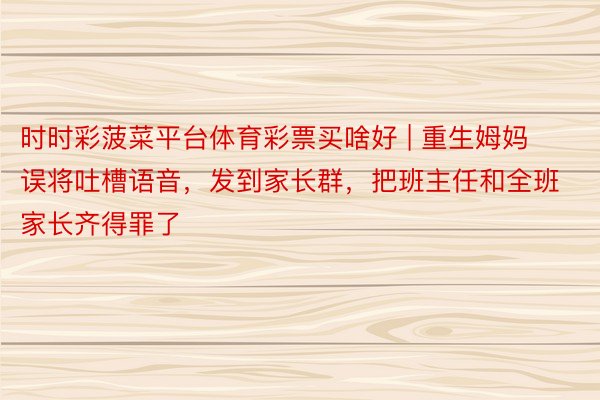 时时彩菠菜平台体育彩票买啥好 | 重生姆妈误将吐槽语音，发到家长群，把班主任和全班家长齐得罪了