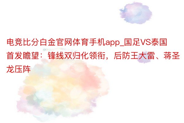 电竞比分白金官网体育手机app_国足VS泰国首发瞻望：锋线双归化领衔，后防王大雷、蒋圣龙压阵