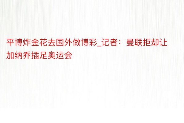 平博炸金花去国外做博彩_记者：曼联拒却让加纳乔插足奥运会