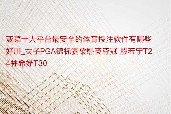 菠菜十大平台最安全的体育投注软件有哪些好用_女子PGA锦标赛梁熙英夺冠 殷若宁T24林希妤T30