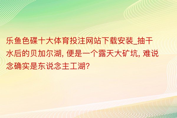 乐鱼色碟十大体育投注网站下载安装_抽干水后的贝加尔湖, 便是一个露天大矿坑, 难说念确实是东说念主工湖?