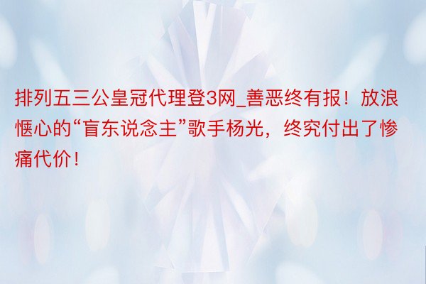 排列五三公皇冠代理登3网_善恶终有报！放浪惬心的“盲东说念主”歌手杨光，终究付出了惨痛代价！