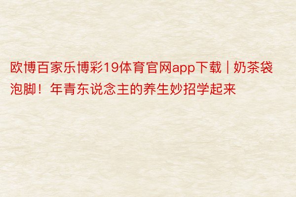 欧博百家乐博彩19体育官网app下载 | 奶茶袋泡脚!年青东说念主的养生妙招学起来