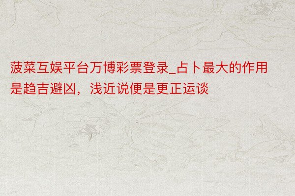菠菜互娱平台万博彩票登录_占卜最大的作用是趋吉避凶，浅近说便是更正运谈