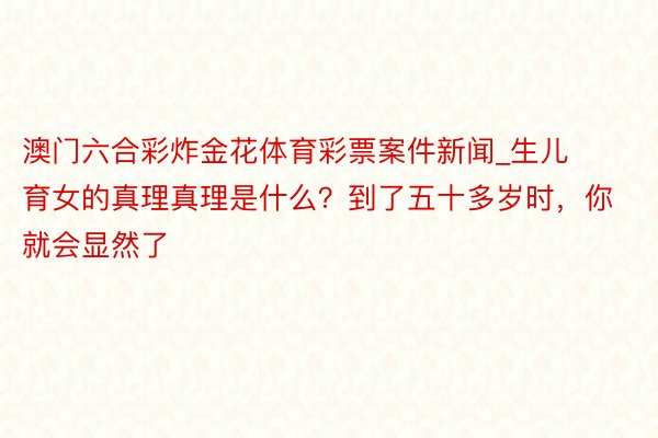 澳门六合彩炸金花体育彩票案件新闻_生儿育女的真理真理是什么？到了五十多岁时，你就会显然了