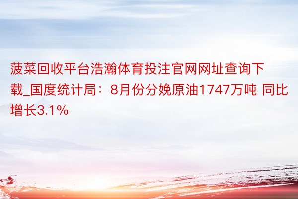 菠菜回收平台浩瀚体育投注官网网址查询下载_国度统计局：8月份分娩原油1747万吨 同比增长3.1%