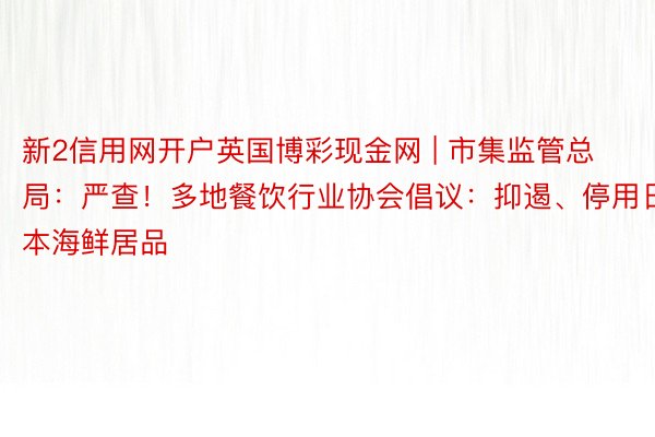 新2信用网开户英国博彩现金网 | 市集监管总局：严查！多地餐饮行业协会倡议：抑遏、停用日本海鲜居品