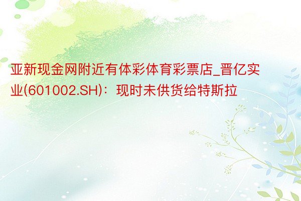 亚新现金网附近有体彩体育彩票店_晋亿实业(601002.SH)：现时未供货给特斯拉