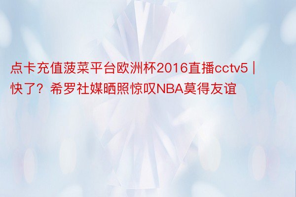点卡充值菠菜平台欧洲杯2016直播cctv5 | 快了？希罗社媒晒照惊叹NBA莫得友谊